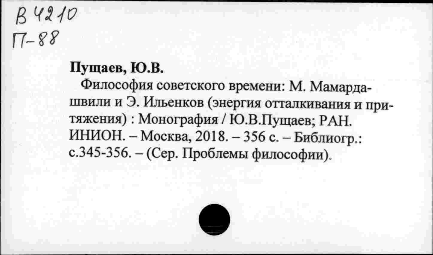 ﻿в ЧИО
Г7-??
Пущаев, Ю.В.
Философия советского времени: М. Мамардашвили и Э. Ильенков (энергия отталкивания и притяжения) : Монография / Ю.В.Пущаев; РАН. ИНИОН. - Москва, 2018. - 356 с. — Библиогр.: с.345-356. - (Сер. Проблемы философии).